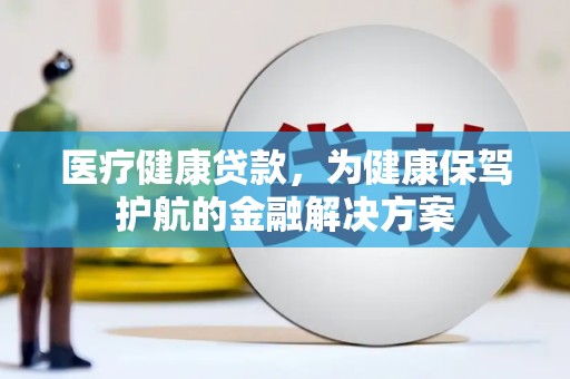 泰和医疗健康贷款，为健康保驾护航的金融解决方案